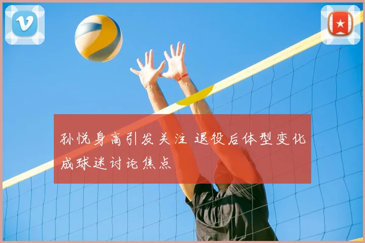 孙悦身高引发关注 退役后体型变化成球迷讨论焦点