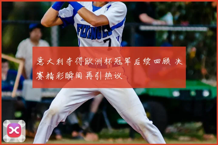 意大利夺得欧洲杯冠军后续回顾 决赛精彩瞬间再引热议