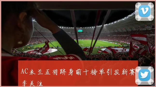 AC米兰五将跻身前十榜单引发新赛季关注