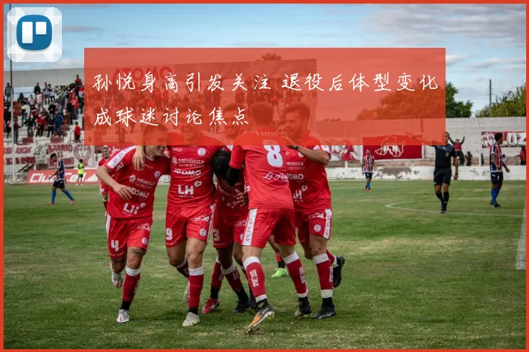 孙悦身高引发关注 退役后体型变化成球迷讨论焦点
