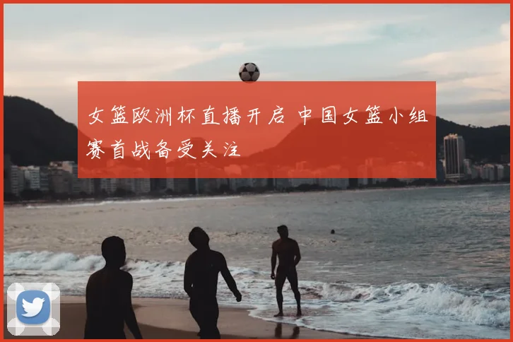 女篮欧洲杯直播开启 中国女篮小组赛首战备受关注