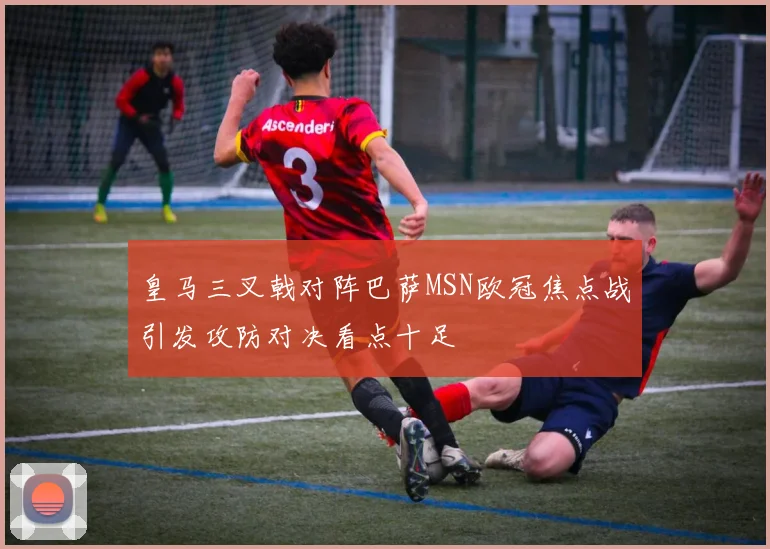 皇马三叉戟对阵巴萨MSN欧冠焦点战引发攻防对决看点十足