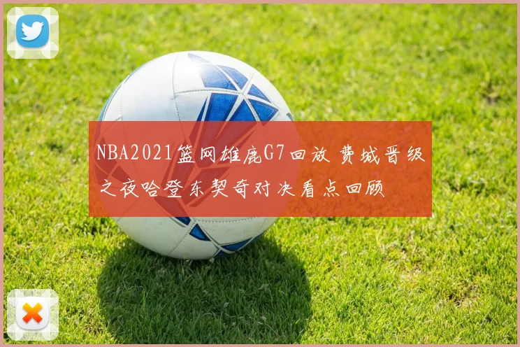 NBA2021篮网雄鹿G7回放 费城晋级之夜哈登东契奇对决看点回顾