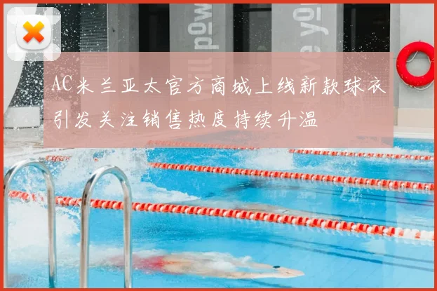 AC米兰亚太官方商城上线新款球衣引发关注销售热度持续升温