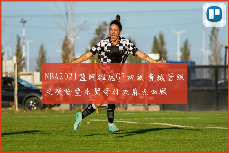 NBA2021篮网雄鹿G7回放 费城晋级之夜哈登东契奇对决看点回顾