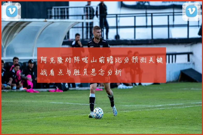 阿克隆对阵喀山前瞻比分预测关键战看点与胜负悬念分析