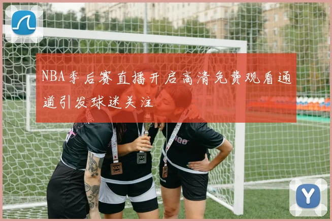 NBA季后赛直播开启高清免费观看通道引发球迷关注