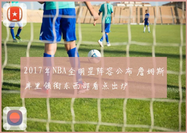 2017年NBA全明星阵容公布 詹姆斯库里领衔东西部看点出炉