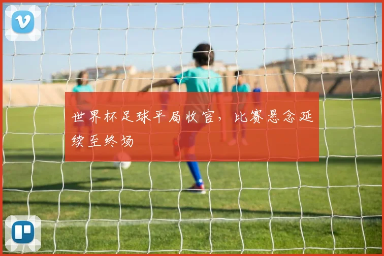 世界杯足球平局收官,比赛悬念延续至终场